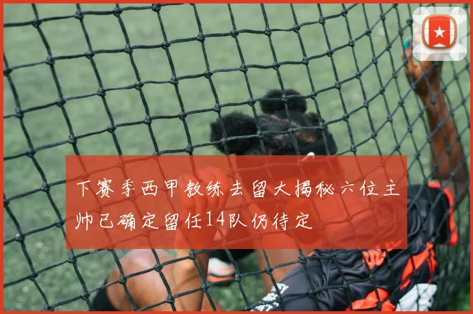 下赛季西甲教练去留大揭秘六位主帅已确定留任14队仍待定