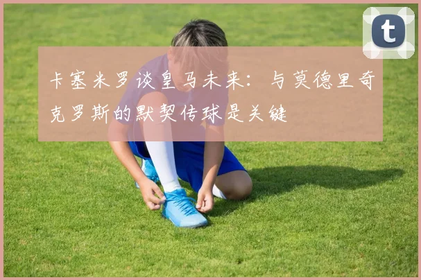卡塞米罗谈皇马未来：与莫德里奇克罗斯的默契传球是关键