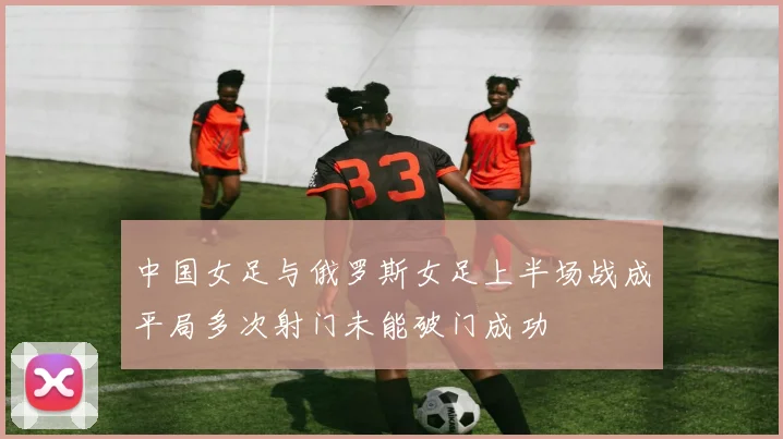 中国女足与俄罗斯女足上半场战成平局多次射门未能破门成功