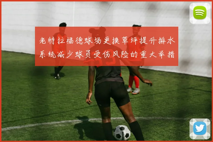 老特拉福德球场更换草坪提升排水系统减少球员受伤风险的重大举措