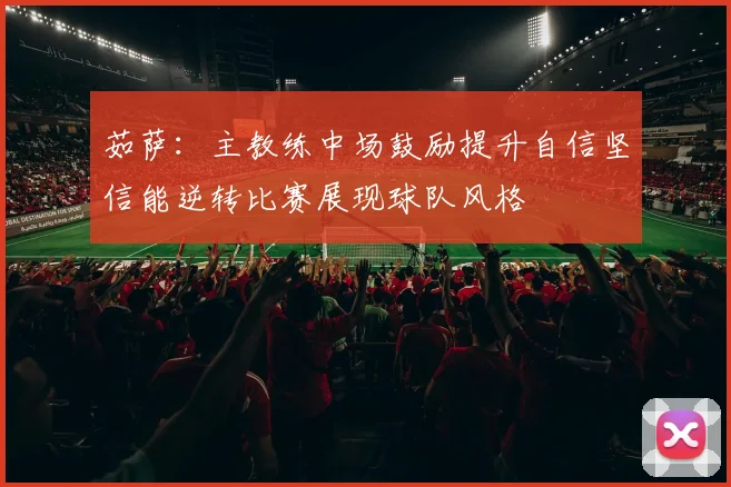 茹萨：主教练中场鼓励提升自信坚信能逆转比赛展现球队风格