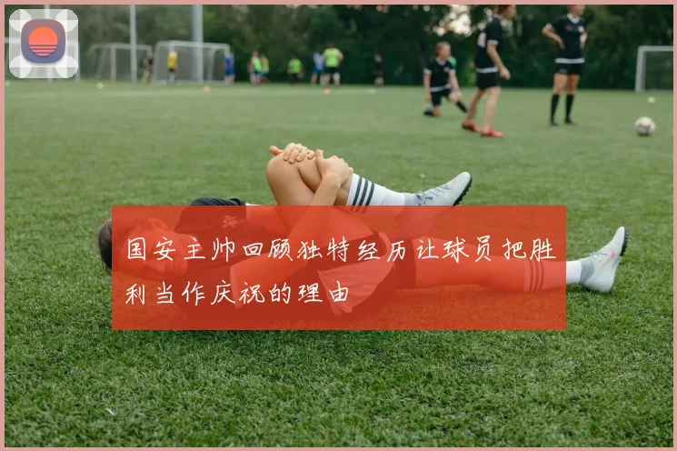 国安主帅回顾独特经历让球员把胜利当作庆祝的理由