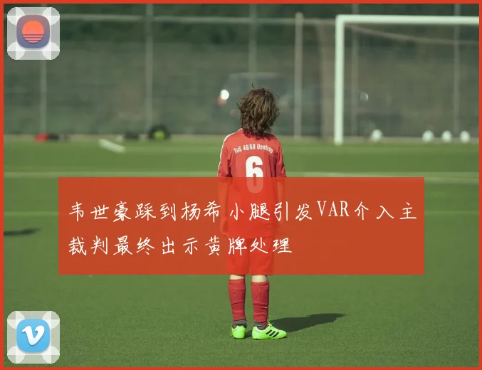 韦世豪踩到杨希小腿引发VAR介入主裁判最终出示黄牌处理