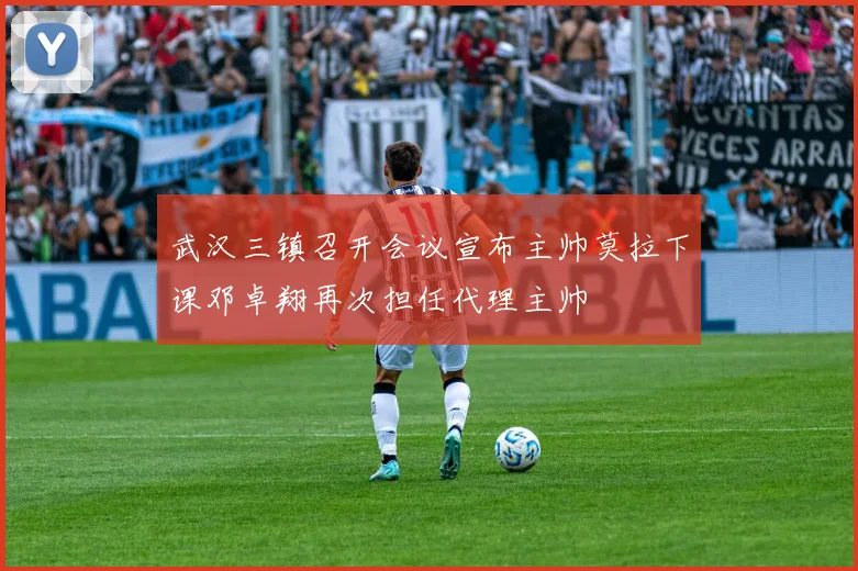 武汉三镇召开会议宣布主帅莫拉下课邓卓翔再次担任代理主帅