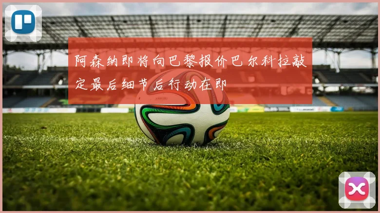 阿森纳即将向巴黎报价巴尔科拉敲定最后细节后行动在即