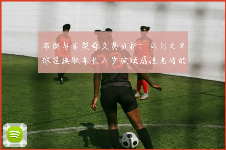 布朗与东契奇交易分析：当打之年球星换取年长六岁玻璃属性老将的利弊探讨