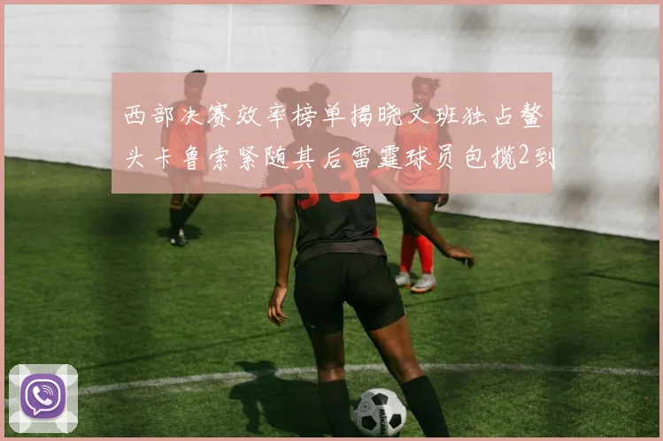 西部决赛效率榜单揭晓文班独占鳌头卡鲁索紧随其后雷霆球员包揽2到5名