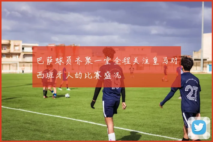 巴萨球员齐聚一堂全程关注皇马对西班牙人的比赛盛况