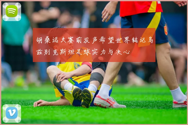 胡桑诺夫赛前发声希望世界铭记乌兹别克斯坦足球实力与决心