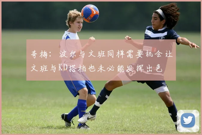 夸梅：波尔与文班同样需要机会让文班与KD搭档也未必能发挥出色