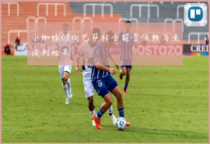 小蜘蛛倾向巴萨转会前景依赖马竞谈判结果